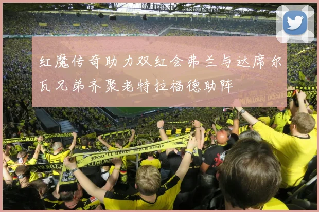 红魔传奇助力双红会弗兰与达席尔瓦兄弟齐聚老特拉福德助阵