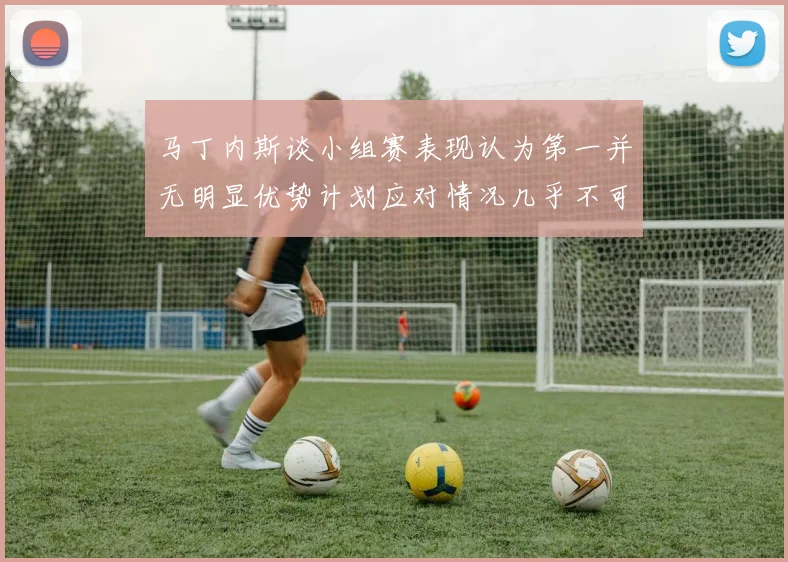 马丁内斯谈小组赛表现认为第一并无明显优势计划应对情况几乎不可能