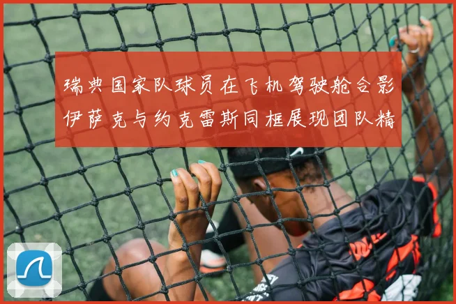 瑞典国家队球员在飞机驾驶舱合影伊萨克与约克雷斯同框展现团队精神