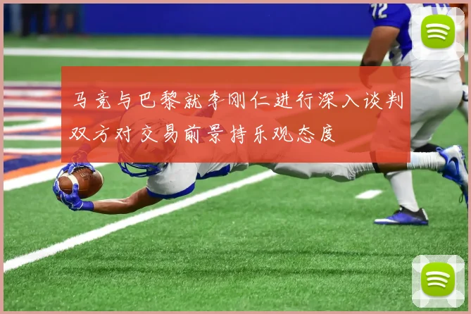 马竞与巴黎就李刚仁进行深入谈判双方对交易前景持乐观态度