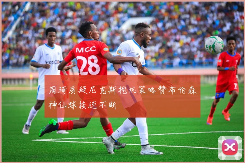 周琦质疑尼克斯挖坑策略赞布伦森神仙球接连不断
