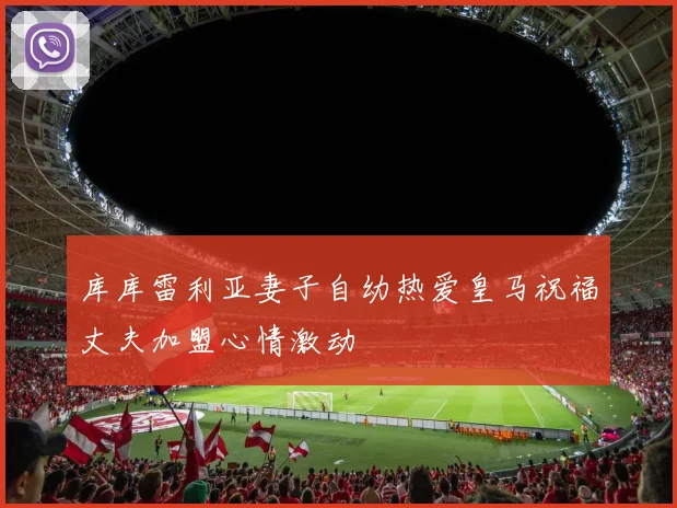 库库雷利亚妻子自幼热爱皇马祝福丈夫加盟心情激动