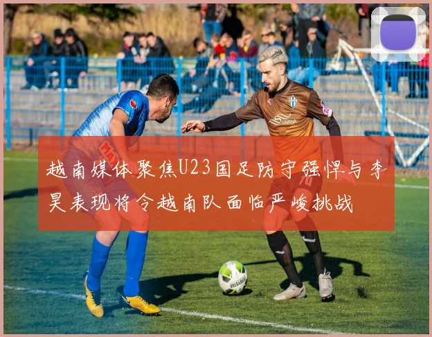 越南媒体聚焦U23国足防守强悍与李昊表现将令越南队面临严峻挑战