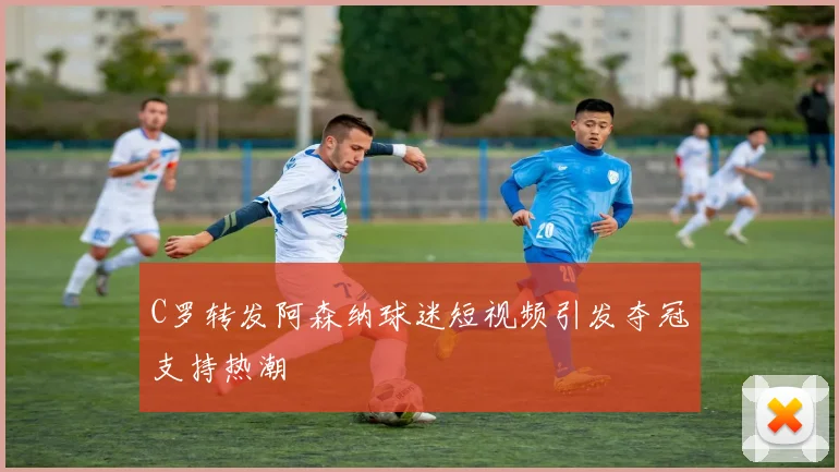 C罗转发阿森纳球迷短视频引发夺冠支持热潮