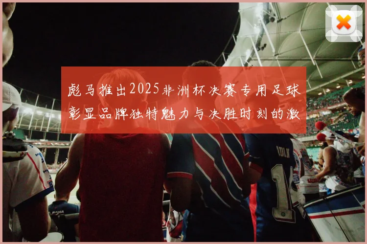 彪马推出2025非洲杯决赛专用足球彰显品牌独特魅力与决胜时刻的激情