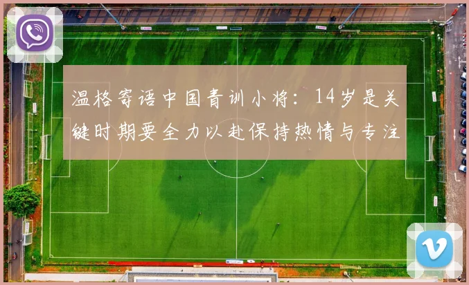 温格寄语中国青训小将：14岁是关键时期要全力以赴保持热情与专注