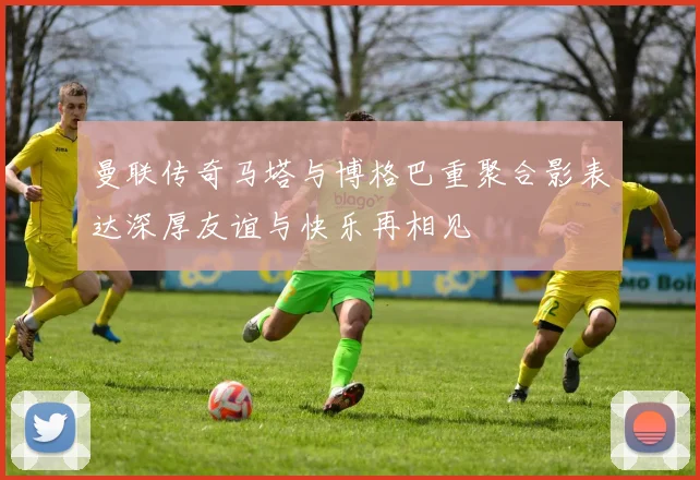 曼联传奇马塔与博格巴重聚合影表达深厚友谊与快乐再相见