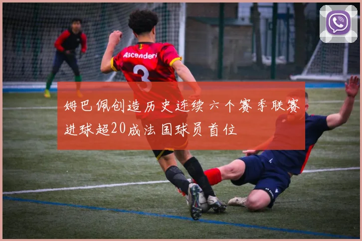 姆巴佩创造历史连续六个赛季联赛进球超20成法国球员首位