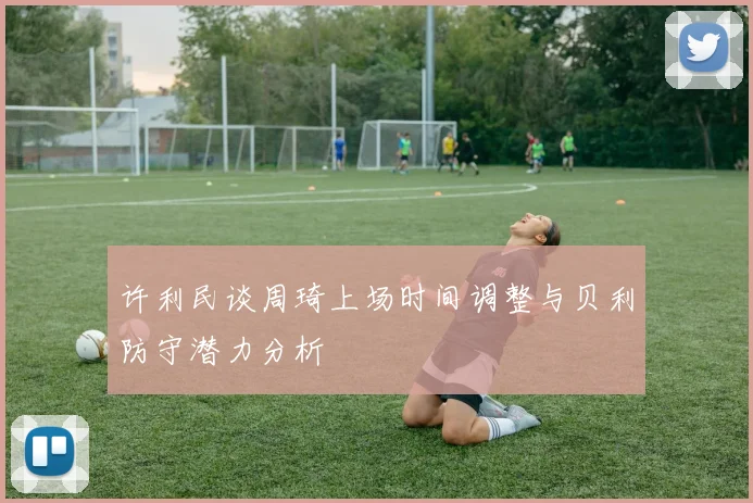 许利民谈周琦上场时间调整与贝利防守潜力分析