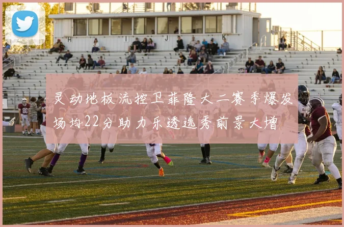 灵动地板流控卫菲隆大二赛季爆发场均22分助力乐透选秀前景大增