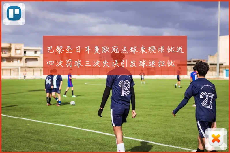 巴黎圣日耳曼欧冠点球表现堪忧近四次罚球三次失误引发球迷担忧