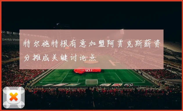 特尔施特根有意加盟阿贾克斯薪资分摊成关键讨论点