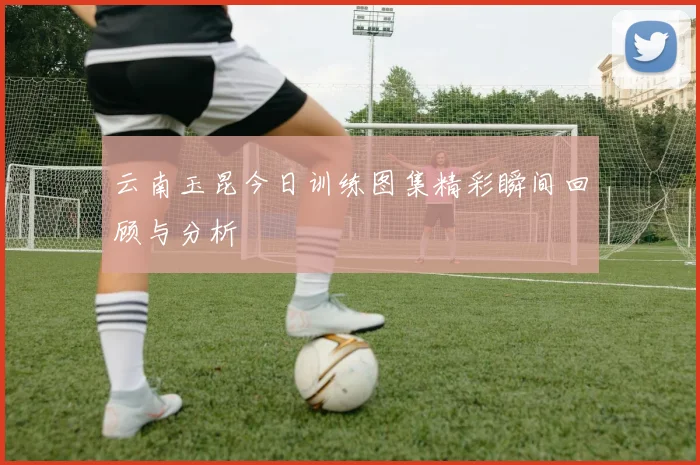 云南玉昆今日训练图集精彩瞬间回顾与分析