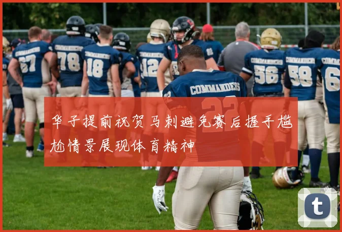 华子提前祝贺马刺避免赛后握手尴尬情景展现体育精神