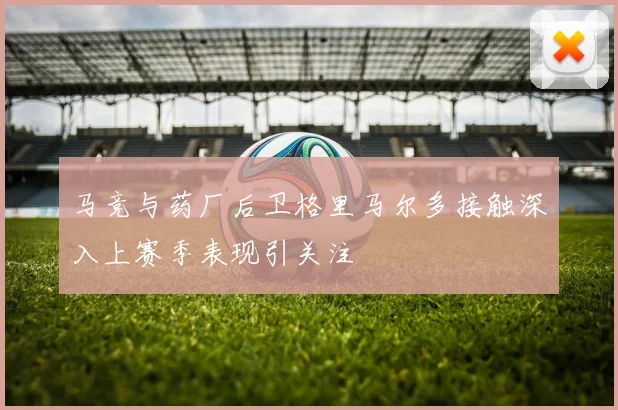 马竞与药厂后卫格里马尔多接触深入上赛季表现引关注