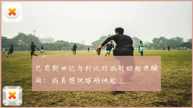 巴恩斯回忆与科比对抗时的经典瞬间：我真想把球砸他脸上