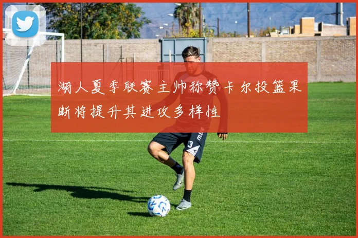 湖人夏季联赛主帅称赞卡尔投篮果断将提升其进攻多样性