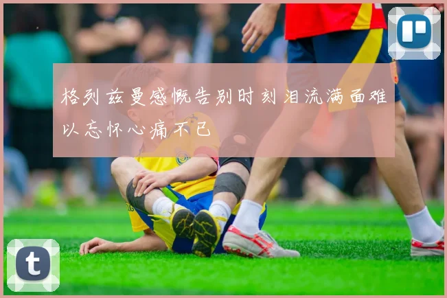 格列兹曼感慨告别时刻泪流满面难以忘怀心痛不已