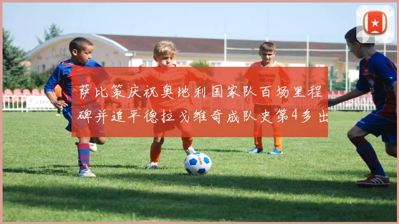 萨比策庆祝奥地利国家队百场里程碑并追平德拉戈维奇成队史第4多出场者