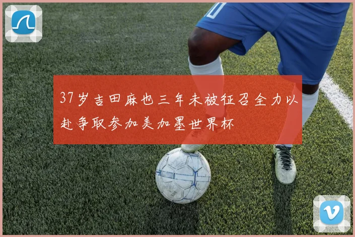 37岁吉田麻也三年未被征召全力以赴争取参加美加墨世界杯