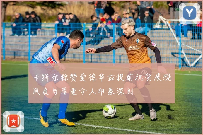 卡斯尔称赞爱德华兹提前祝贺展现风度与尊重令人印象深刻