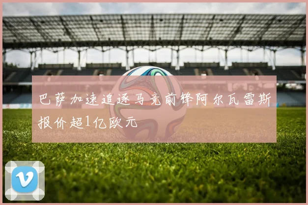 巴萨加速追逐马竞前锋阿尔瓦雷斯报价超1亿欧元