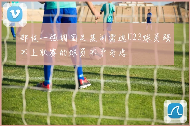 邵佳一强调国足集训需选U23球员踢不上联赛的球员不予考虑