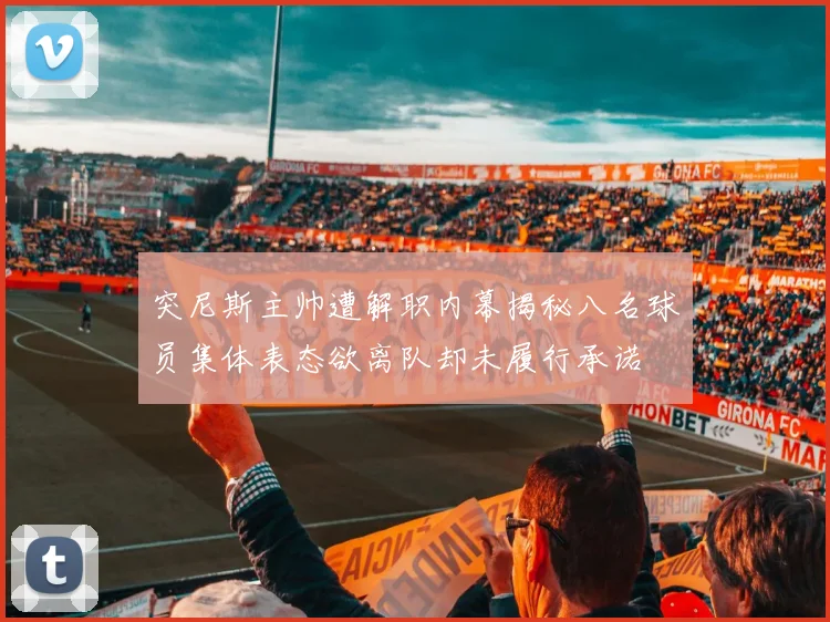突尼斯主帅遭解职内幕揭秘八名球员集体表态欲离队却未履行承诺