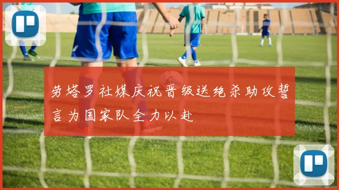 劳塔罗社媒庆祝晋级送绝杀助攻誓言为国家队全力以赴